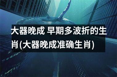 <h3>大器晚成 早期多波折的生肖(大器晚成准确生肖)