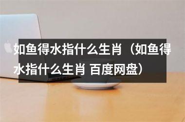 如鱼得水指什么生肖（如鱼得水指什么生肖 百度网盘）