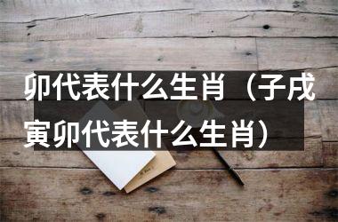 <h3>卯代表什么生肖（子戌寅卯代表什么生肖）