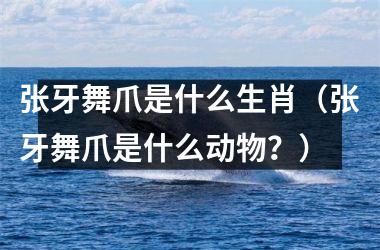 <h3>张牙舞爪是什么生肖（张牙舞爪是什么动物？）