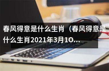 <h3>春风得意是什么生肖（春风得意是什么生肖2025年3月1O日）