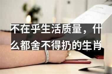 <h3>不在乎生活质量，什么都舍不得扔的生肖