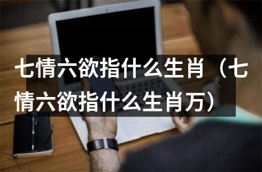 <h3>七情六欲指什么生肖（七情六欲指什么生肖万）