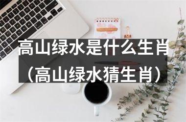 <h3>高山绿水是什么生肖（高山绿水猜生肖）