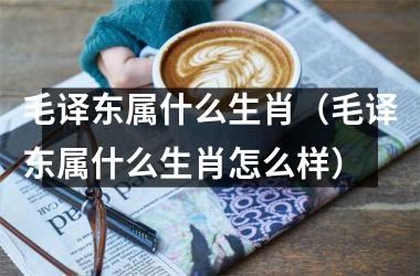 <h3>毛译东属什么生肖（毛译东属什么生肖怎么样）
