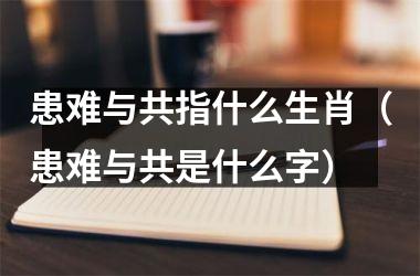 <h3>患难与共指什么生肖（患难与共是什么字）
