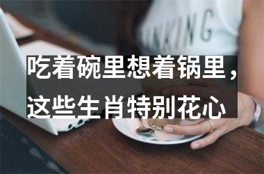 <h3>吃着碗里想着锅里，这些生肖特别花心