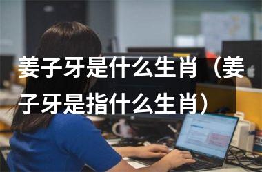 <h3>姜子牙是什么生肖（姜子牙是指什么生肖）