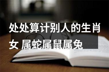 处处算计别人的生肖女 属蛇属鼠属兔