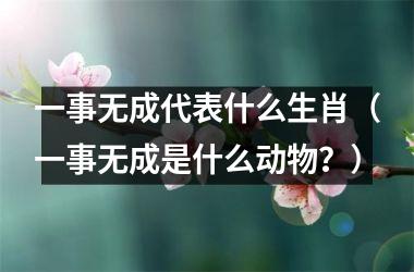 <h3>一事无成代表什么生肖（一事无成是什么动物？）
