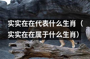 <h3>实实在在代表什么生肖（实实在在属于什么生肖）