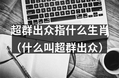 <h3>超群出众指什么生肖（什么叫超群出众）