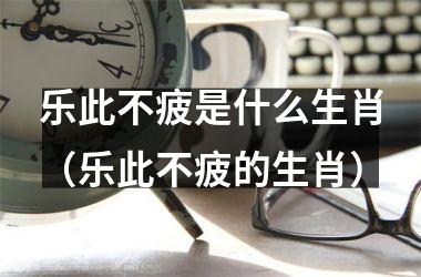 乐此不疲是什么生肖（乐此不疲的生肖）