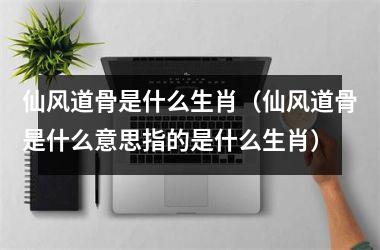 <h3>仙风道骨是什么生肖（仙风道骨是什么意思指的是什么生肖）
