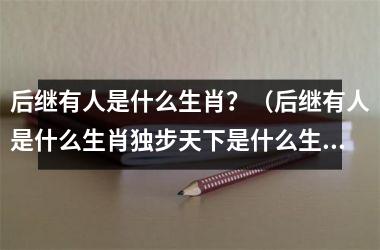后继有人是什么生肖？（后继有人是什么生肖独步天下是什么生肖）