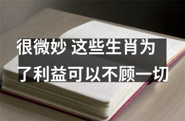 很微妙 这些生肖为了利益可以不顾一切