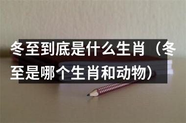 <h3>冬至到底是什么生肖（冬至是哪个生肖和动物）