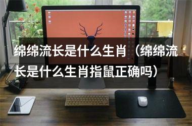 <h3>绵绵流长是什么生肖（绵绵流长是什么生肖指鼠正确吗）