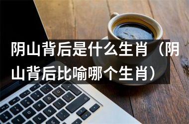 <h3>阴山背后是什么生肖（阴山背后比喻哪个生肖）
