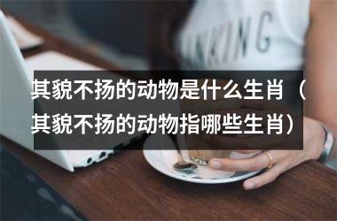 <h3>其貌不扬的动物是什么生肖（其貌不扬的动物指哪些生肖）