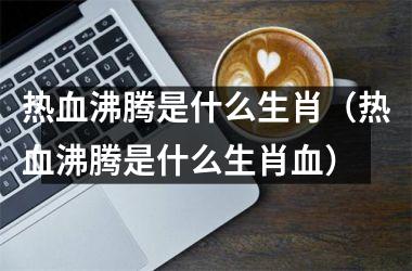 <h3>热血沸腾是什么生肖（热血沸腾是什么生肖血）