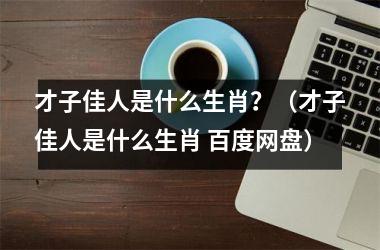 <h3>才子佳人是什么生肖？（才子佳人是什么生肖 百度网盘）