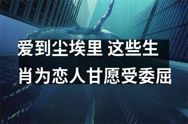 <h3>爱到尘埃里 这些生肖为恋人甘愿受委屈