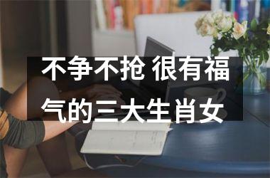 不争不抢 很有福气的三大生肖女
