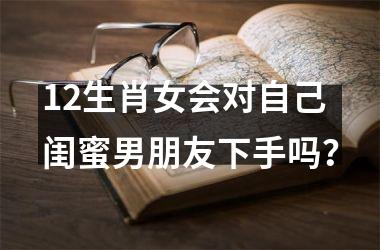 <h3>12生肖女会对自己闺蜜男朋友下手吗？