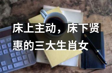 <h3>床上主动，床下贤惠的三大生肖女
