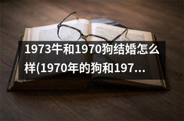 <h3>1973牛和1970狗结婚怎么样(1970年的狗和1973年的牛结婚好吗)