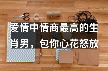 爱情中情商高的生肖男，包你心花怒放