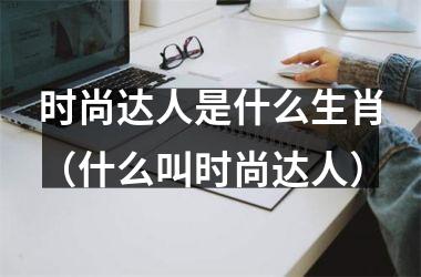 <h3>时尚达人是什么生肖（什么叫时尚达人）