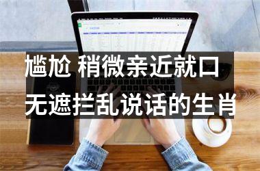 尴尬 稍微亲近就口无遮拦乱说话的生肖
