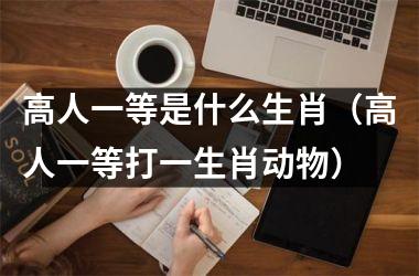 <h3>高人一等是什么生肖（高人一等打一生肖动物）