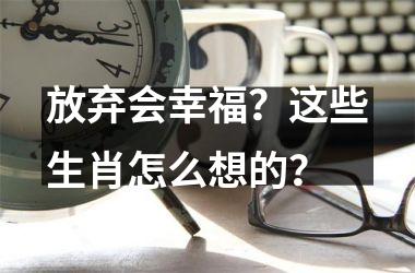 <h3>放弃会幸福？这些生肖怎么想的？
