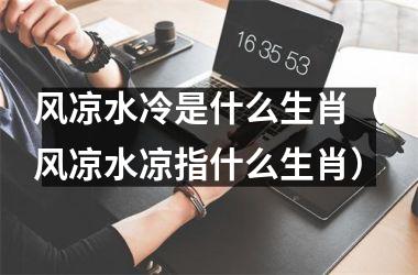 <h3>风凉水冷是什么生肖（风凉水凉指什么生肖）