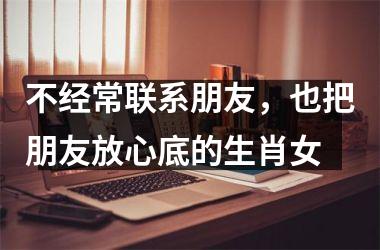 <h3>不经常联系朋友，也把朋友放心底的生肖女