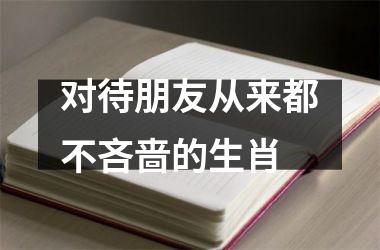 <h3>对待朋友从来都不吝啬的生肖