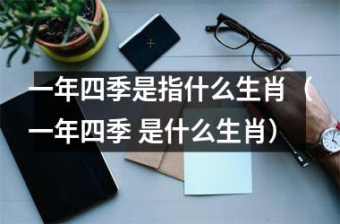 <h3>一年四季是指什么生肖（一年四季 是什么生肖）