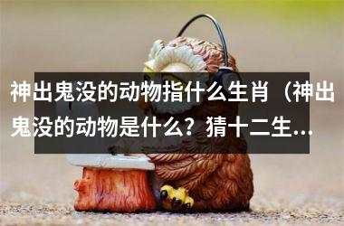 <h3>神出鬼没的动物指什么生肖（神出鬼没的动物是什么？猜十二生肖）