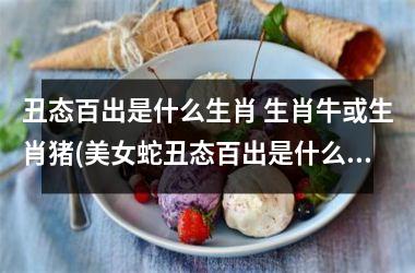 <h3>丑态百出是什么生肖 生肖牛或生肖猪(美女蛇丑态百出是什么生肖)