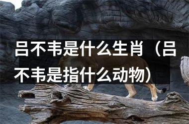 <h3>吕不韦是什么生肖（吕不韦是指什么动物）