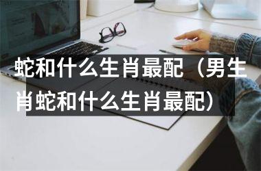 <h3>蛇和什么生肖配（男生肖蛇和什么生肖配）