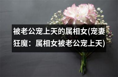 <h3>被老公宠上天的属相女(宠妻狂魔：属相女被老公宠上天)