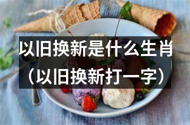 以旧换新是什么生肖（以旧换新打一字）