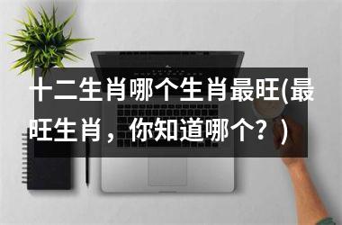 <h3>十二生肖哪个生肖旺(旺生肖，你知道哪个？)