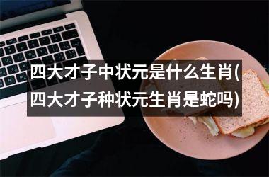 <h3>四大才子中状元是什么生肖(四大才子种状元生肖是蛇吗)