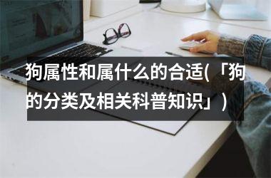 <h3>狗属性和属什么的合适(「狗的分类及相关科普知识」)