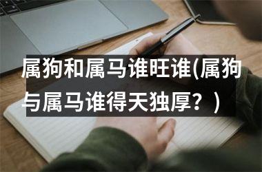 <h3>属狗和属马谁旺谁(属狗与属马谁得天独厚？)